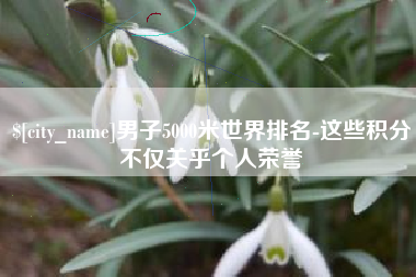明港男子5000米世界排名-这些积分不仅关乎个人荣誉