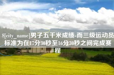 明港男子五千米成绩-而三级运动员标准为在17分30秒至16分30秒之间完成赛程