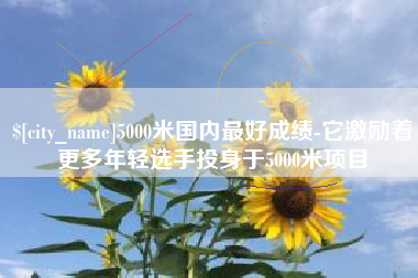 明港5000米国内最好成绩-它激励着更多年轻选手投身于5000米项目