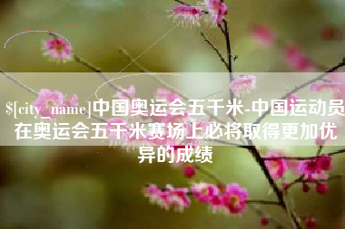 明港中国奥运会五千米-中国运动员在奥运会五千米赛场上必将取得更加优异的成绩