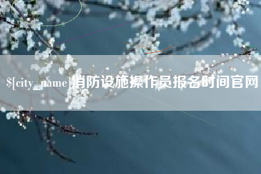 明港消防设施操作员报名时间官网