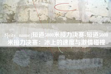 明港短道5000米接力决赛-短道5000米接力决赛：冰上的速度与激情碰撞