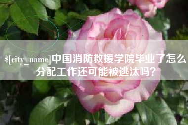 明港中国消防救援学院毕业了怎么分配工作还可能被逃汰吗？