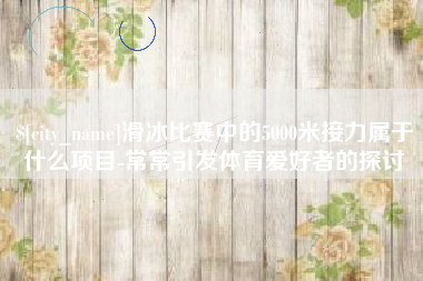明港滑冰比赛中的5000米接力属于什么项目-常常引发体育爱好者的探讨