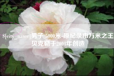 明港男子 5000米-原纪录由万米之王贝克勒于2004年创造