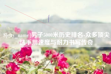 明港男子5000米历史排名-众多顶尖选手用速度与耐力书写传奇