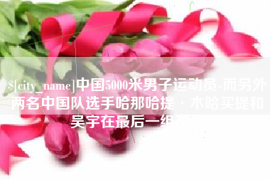 明港中国5000米男子运动员-而另外两名中国队选手哈那哈提·木哈买提和吴宇在最后一组出场